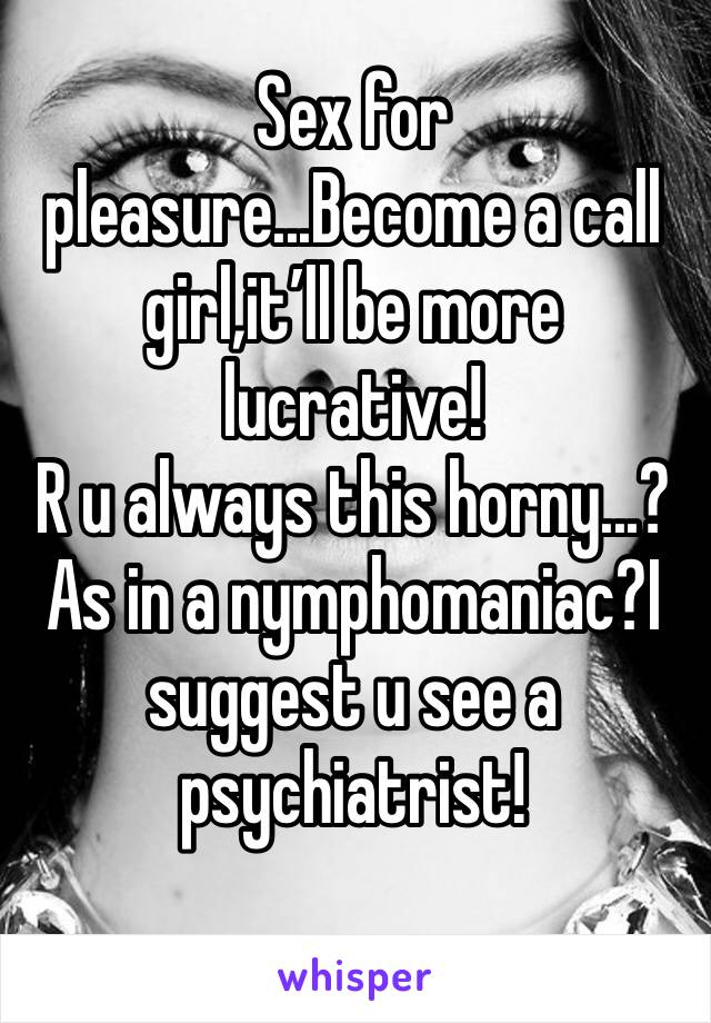 Sex for pleasure...Become a call girl,it’ll be more lucrative!
R u always this horny...?As in a nymphomaniac?I suggest u see a psychiatrist!
