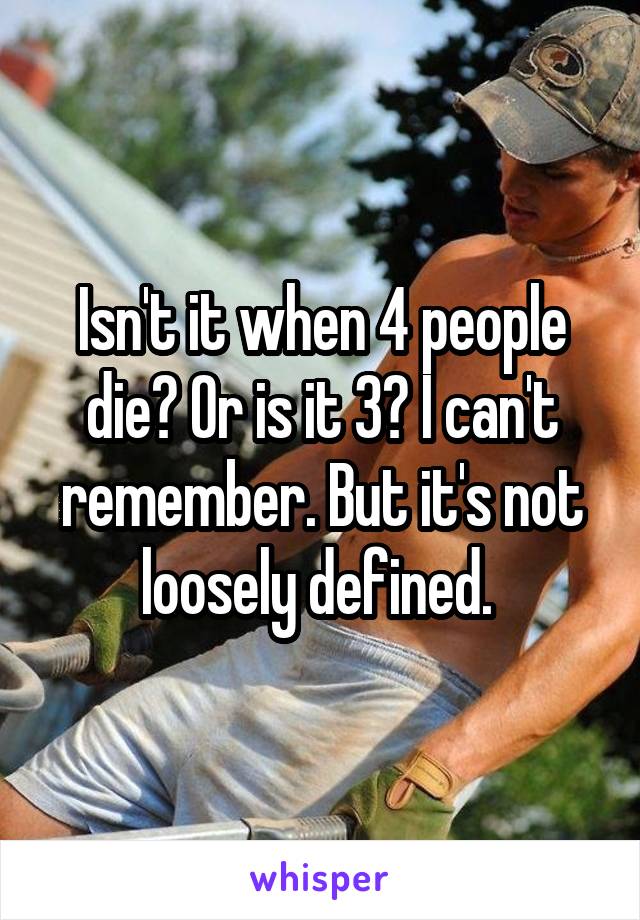 Isn't it when 4 people die? Or is it 3? I can't remember. But it's not loosely defined. 