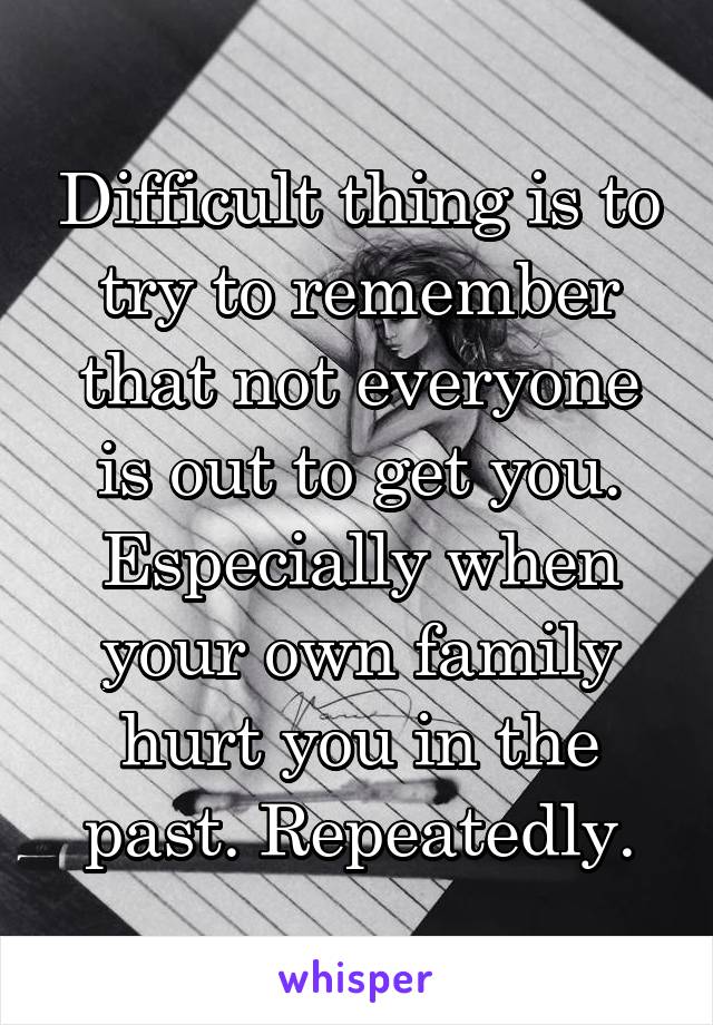 Difficult thing is to try to remember that not everyone is out to get you. Especially when your own family hurt you in the past. Repeatedly.