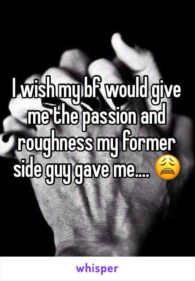 I wish my bf would give me the passion and roughness my former side guy gave me.... 😩
