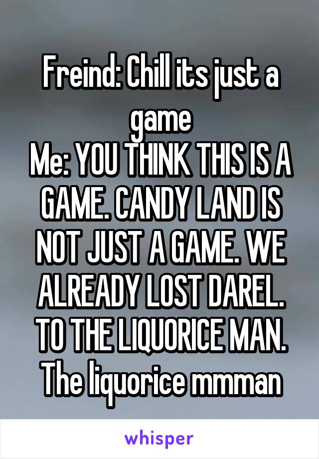 Freind: Chill its just a game
Me: YOU THINK THIS IS A GAME. CANDY LAND IS NOT JUST A GAME. WE ALREADY LOST DAREL. TO THE LIQUORICE MAN. The liquorice mmman