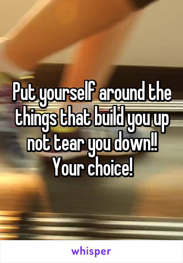 Put yourself around the things that build you up not tear you down!! Your choice!