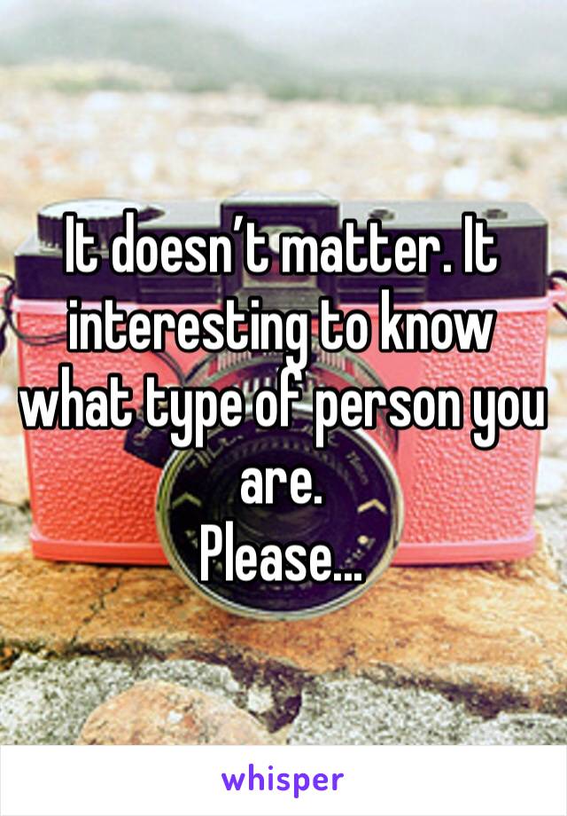 It doesn’t matter. It interesting to know what type of person you are.
Please...