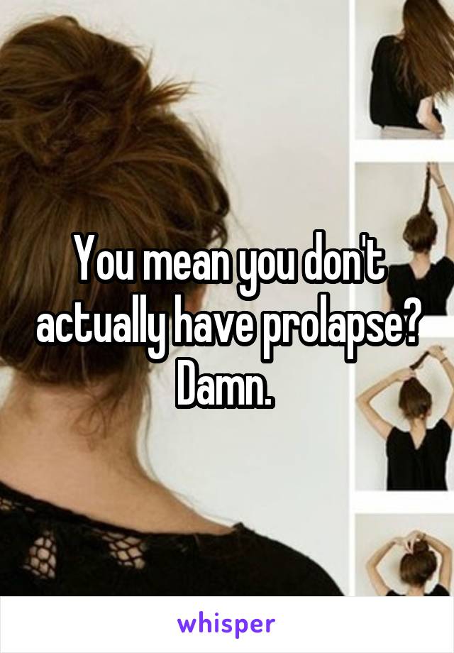 You mean you don't actually have prolapse? Damn. 