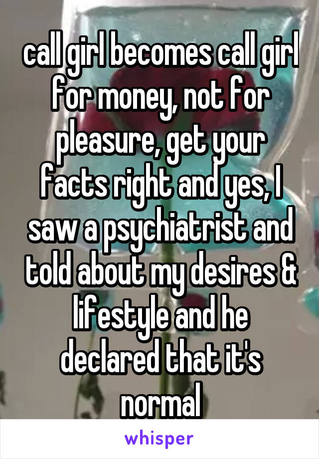 call girl becomes call girl for money, not for pleasure, get your facts right and yes, I saw a psychiatrist and told about my desires & lifestyle and he declared that it's normal