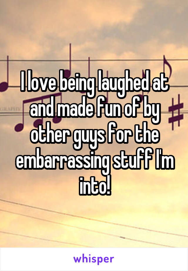 I love being laughed at and made fun of by other guys for the embarrassing stuff I'm into!