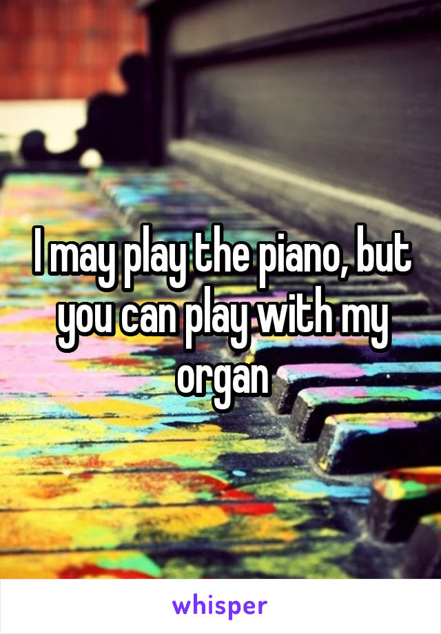 I may play the piano, but you can play with my organ