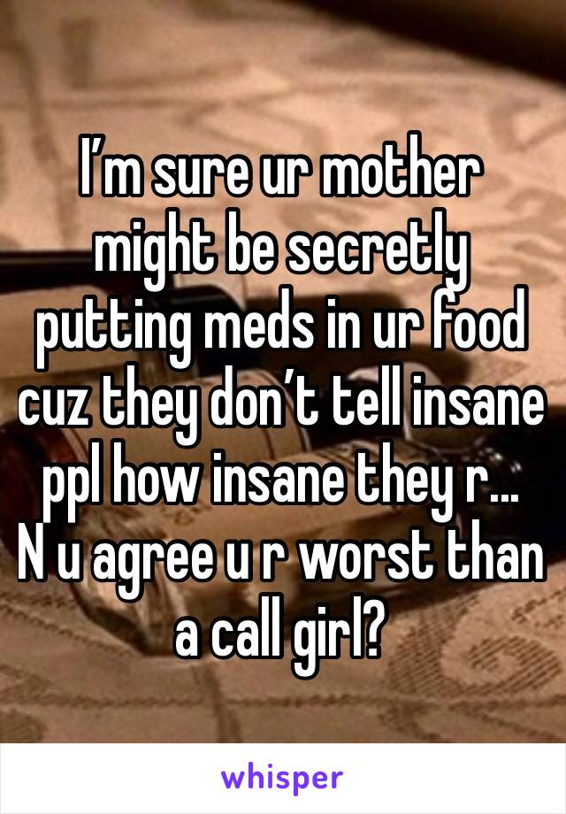 I’m sure ur mother might be secretly putting meds in ur food cuz they don’t tell insane ppl how insane they r...
N u agree u r worst than a call girl?