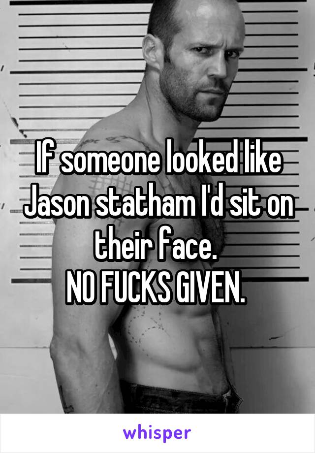 If someone looked like Jason statham I'd sit on their face. 
NO FUCKS GIVEN. 