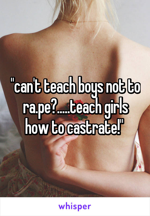 "can't teach boys not to ra.pe?.....teach girls how to castrate!" 
