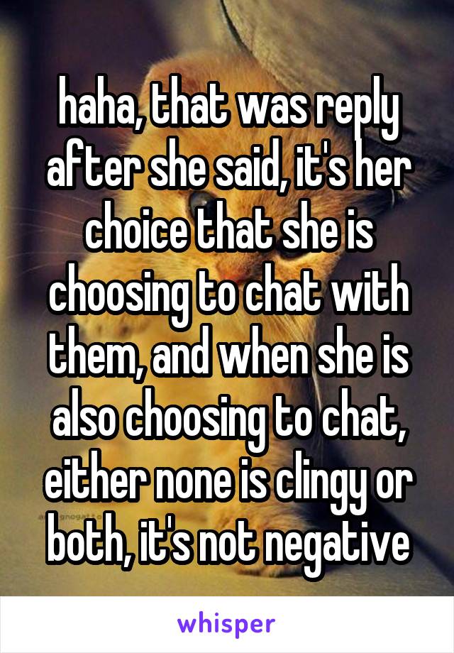 haha, that was reply after she said, it's her choice that she is choosing to chat with them, and when she is also choosing to chat, either none is clingy or both, it's not negative