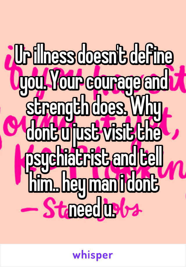 Ur illness doesn't define you. Your courage and strength does. Why dont u just visit the psychiatrist and tell him.. hey man i dont need u. 