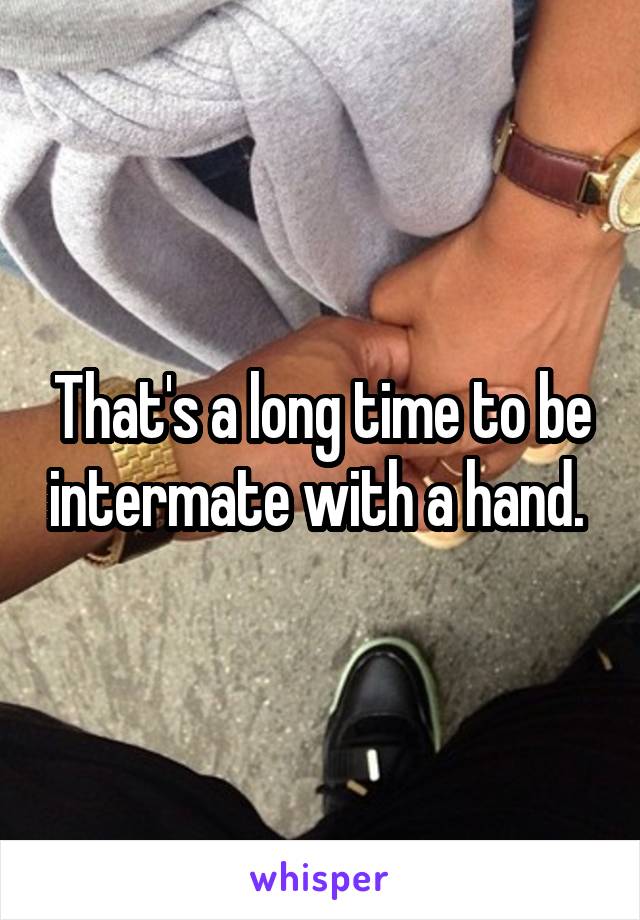 That's a long time to be intermate with a hand. 