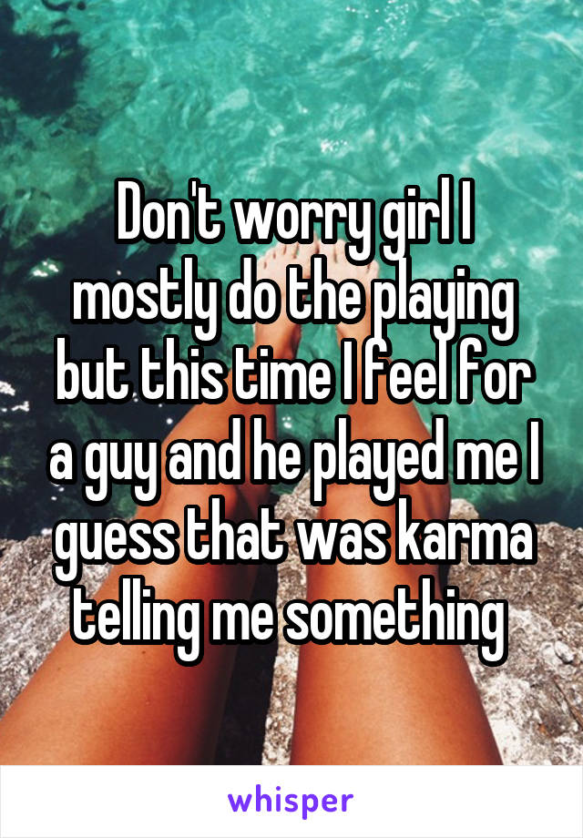 Don't worry girl I mostly do the playing but this time I feel for a guy and he played me I guess that was karma telling me something 