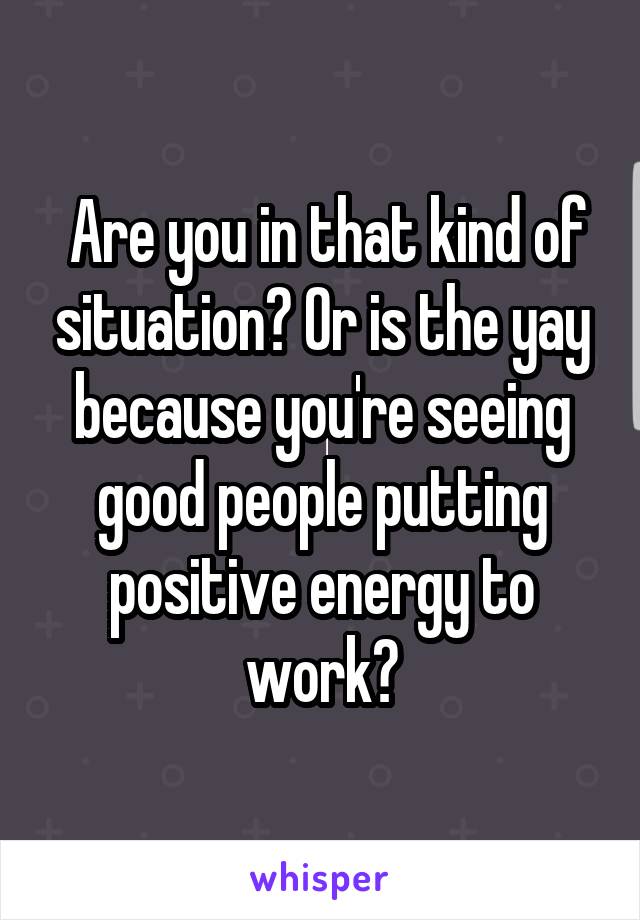  Are you in that kind of situation? Or is the yay because you're seeing good people putting positive energy to work?