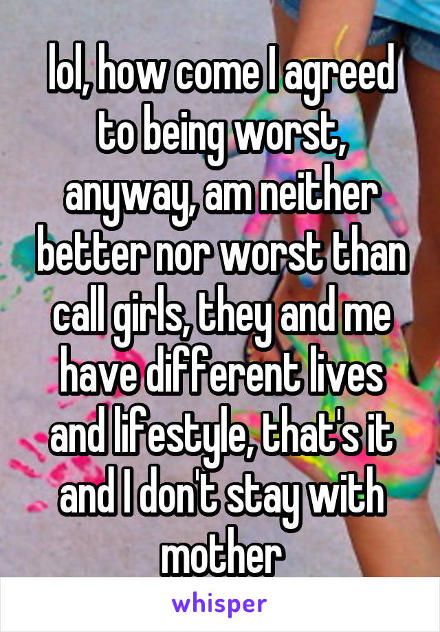 lol, how come I agreed to being worst, anyway, am neither better nor worst than call girls, they and me have different lives and lifestyle, that's it
and I don't stay with mother