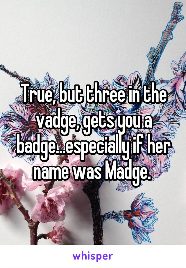 True, but three in the vadge, gets you a badge...especially if her name was Madge. 