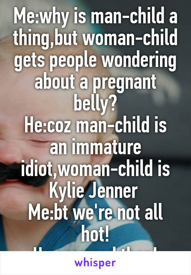 Me:why is man-child a thing,but woman-child gets people wondering about a pregnant belly?
He:coz man-child is an immature idiot,woman-child is Kylie Jenner 
Me:bt we're not all hot!
He:screwed then!