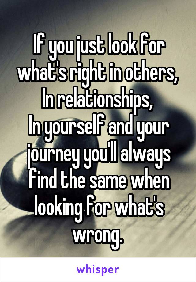 If you just look for what's right in others, 
In relationships, 
In yourself and your journey you'll always find the same when looking for what's wrong. 