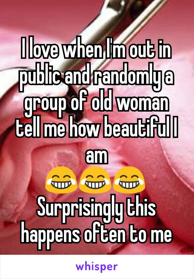 I love when I'm out in public and randomly a group of old woman tell me how beautiful I am
😂😂😂 
Surprisingly this happens often to me