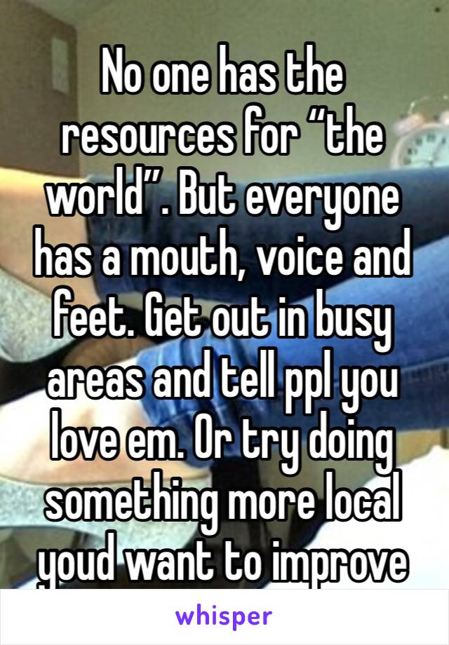 No one has the resources for “the world”. But everyone has a mouth, voice and feet. Get out in busy areas and tell ppl you love em. Or try doing something more local youd want to improve 