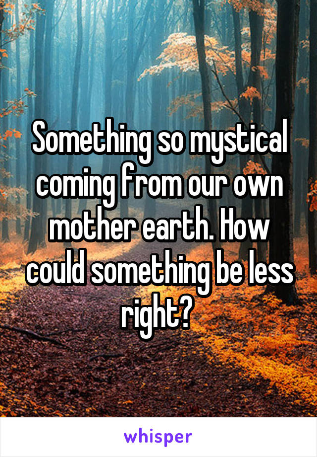 Something so mystical coming from our own mother earth. How could something be less right? 