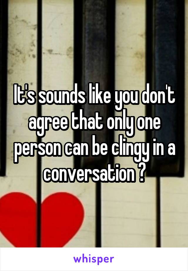 It's sounds like you don't agree that only one person can be clingy in a conversation ?