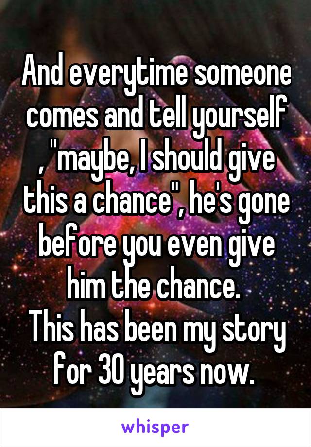 And everytime someone comes and tell yourself , "maybe, I should give this a chance", he's gone before you even give him the chance. 
This has been my story for 30 years now. 
