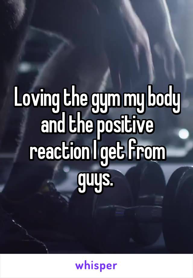 Loving the gym my body and the positive reaction I get from guys. 