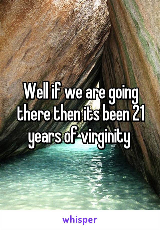 Well if we are going there then its been 21 years of virginity 