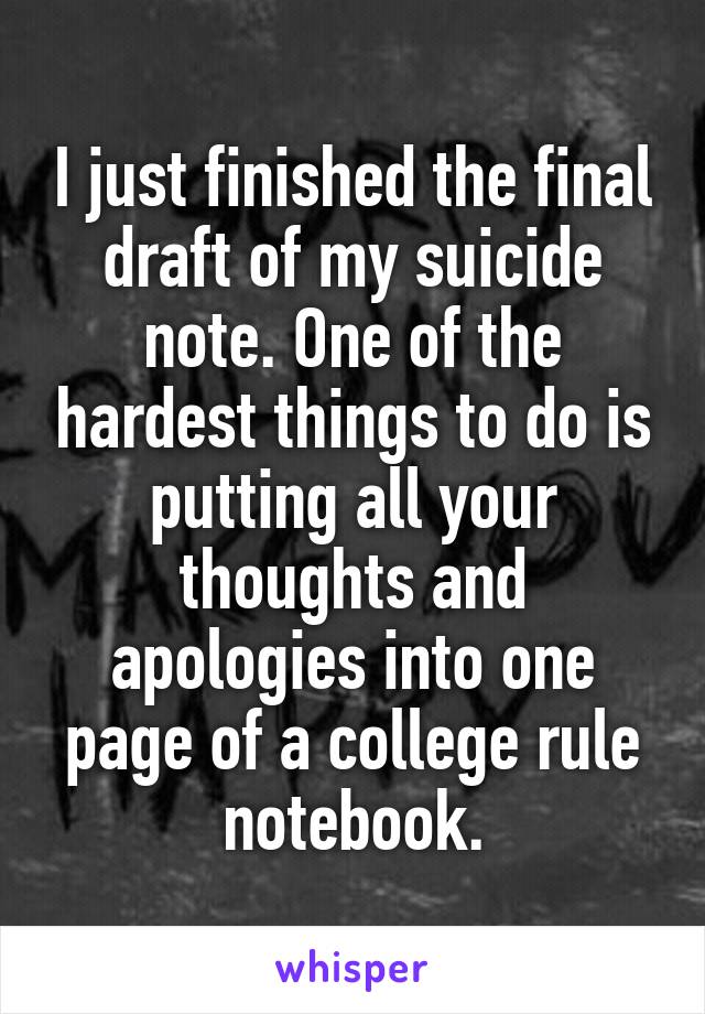 I just finished the final draft of my suicide note. One of the hardest things to do is putting all your thoughts and apologies into one page of a college rule notebook.