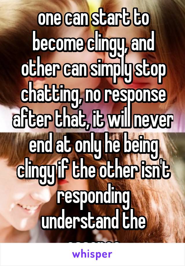 one can start to become clingy, and other can simply stop chatting, no response after that, it will never end at only he being clingy if the other isn't responding
understand the essence