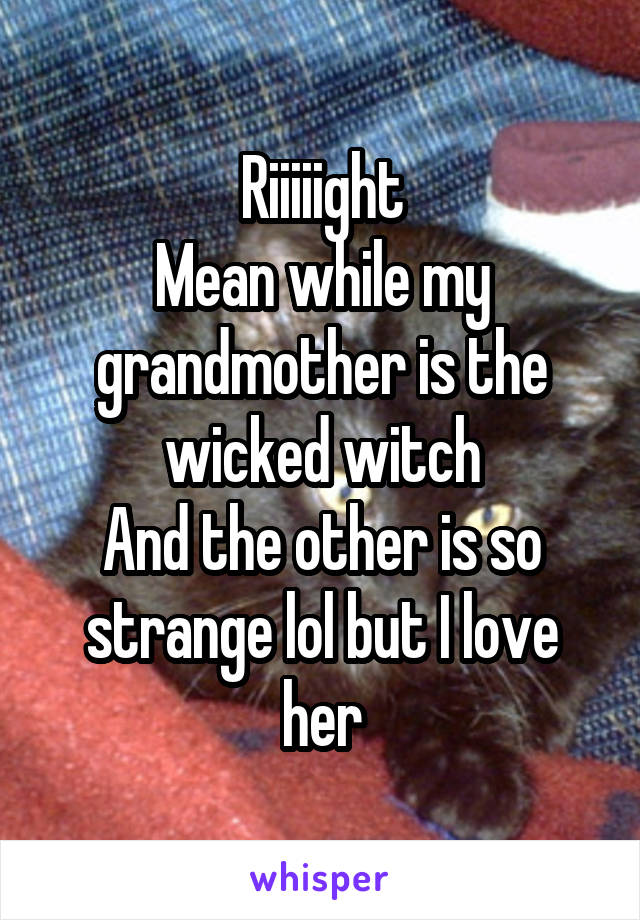 Riiiiight
Mean while my grandmother is the wicked witch
And the other is so strange lol but I love her