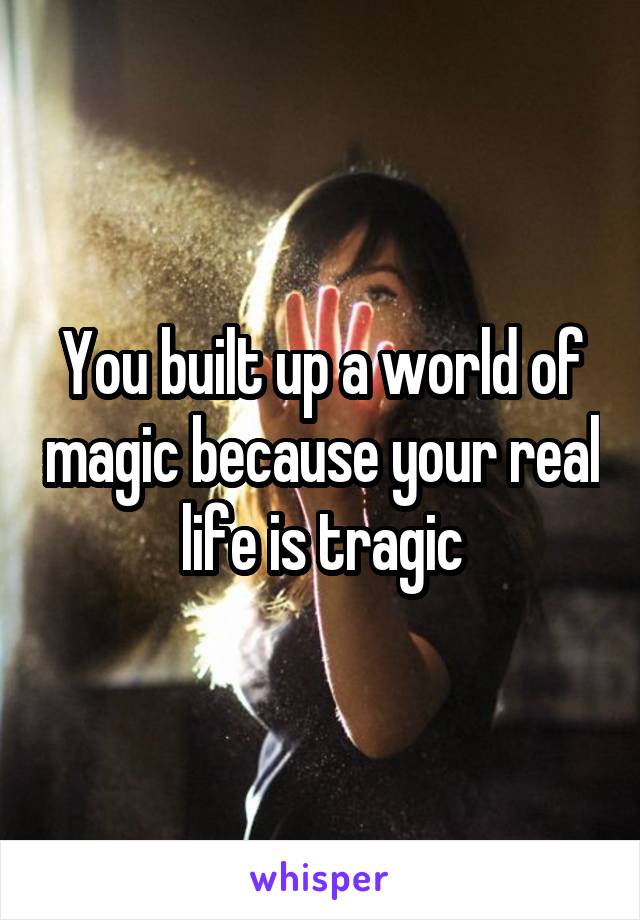 You built up a world of magic because your real life is tragic