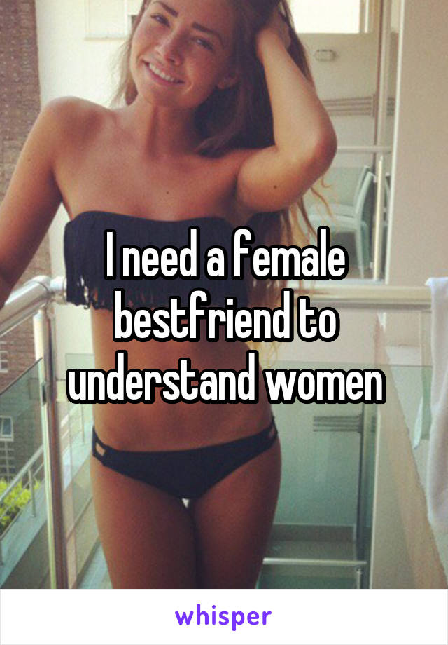 I need a female bestfriend to understand women