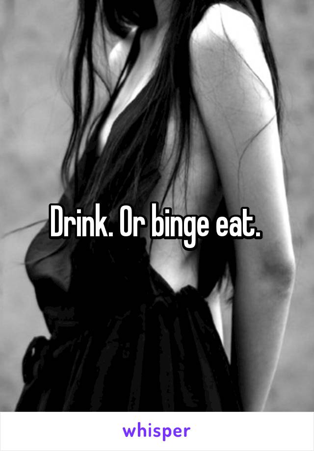 Drink. Or binge eat. 