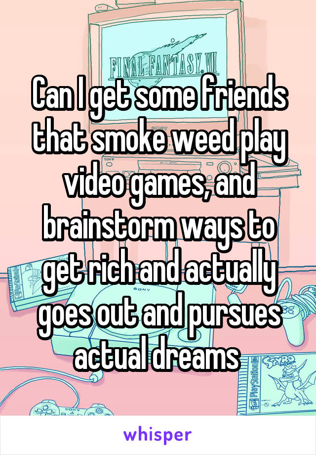 Can I get some friends that smoke weed play video games, and brainstorm ways to get rich and actually goes out and pursues actual dreams 
