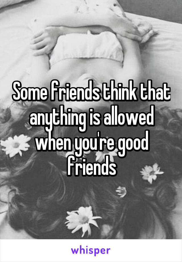 Some friends think that anything is allowed when you're good friends