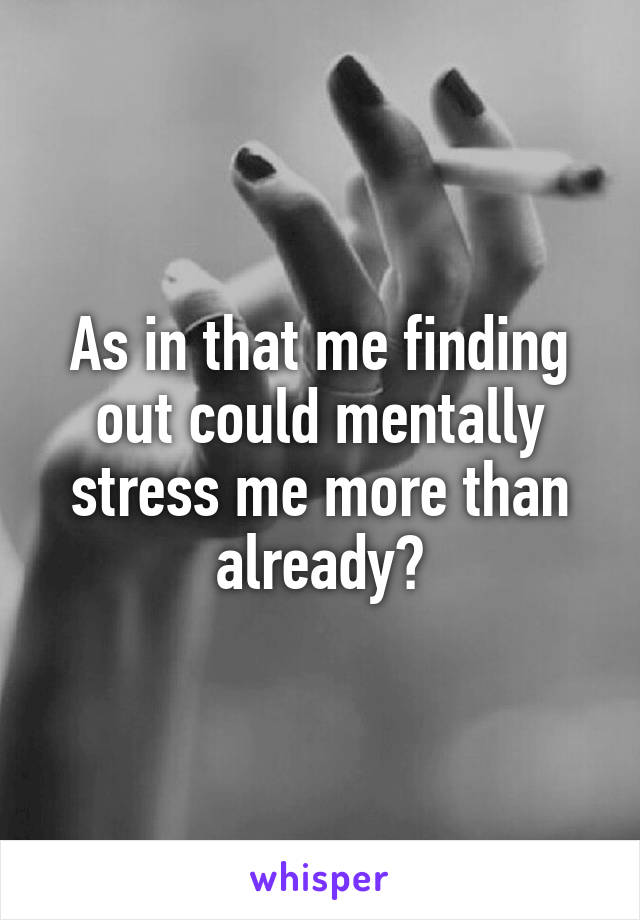 As in that me finding out could mentally stress me more than already?