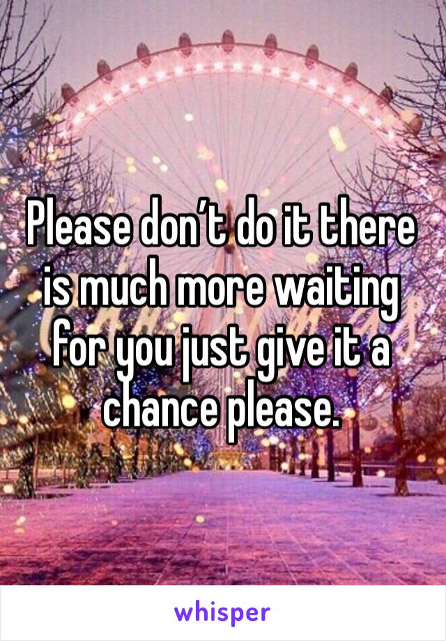 Please don’t do it there is much more waiting for you just give it a chance please. 