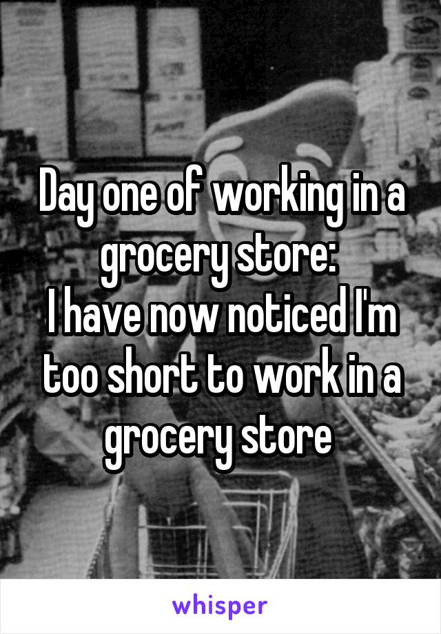 Day one of working in a grocery store: 
I have now noticed I'm too short to work in a grocery store 