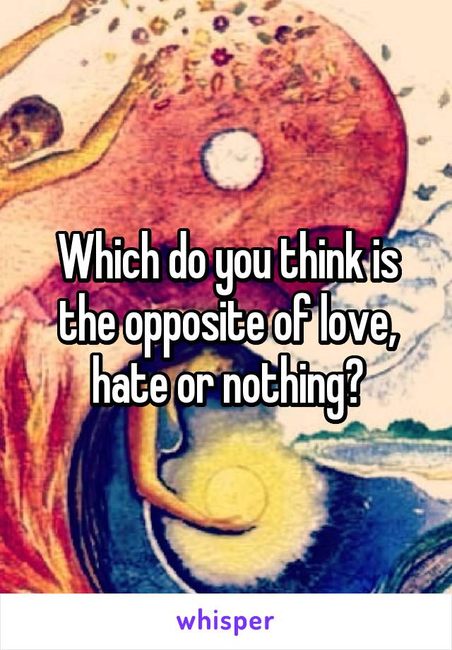 Which do you think is the opposite of love, hate or nothing?