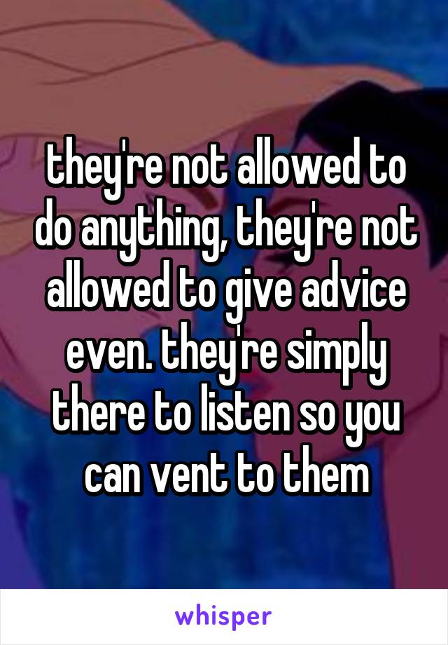 they're not allowed to do anything, they're not allowed to give advice even. they're simply there to listen so you can vent to them