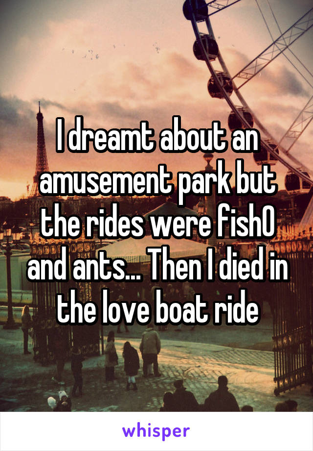 I dreamt about an amusement park but the rides were fish0 and ants... Then I died in the love boat ride