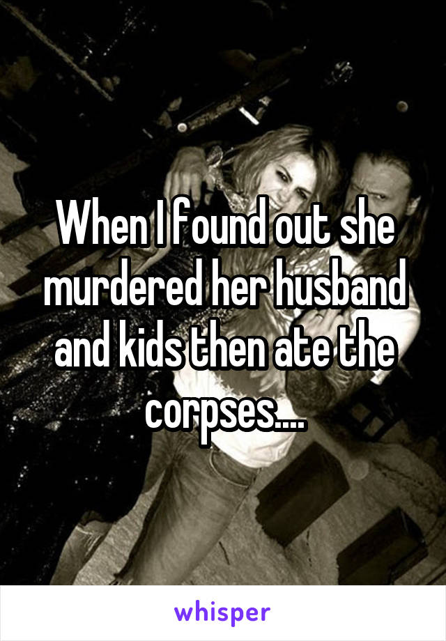 When I found out she murdered her husband and kids then ate the corpses....