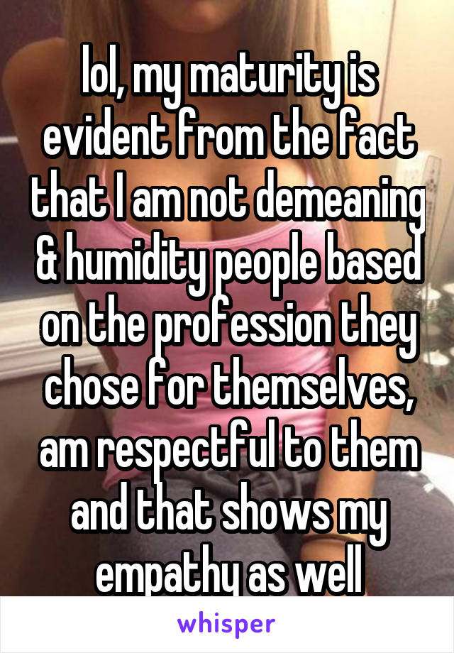 lol, my maturity is evident from the fact that I am not demeaning & humidity people based on the profession they chose for themselves, am respectful to them and that shows my empathy as well