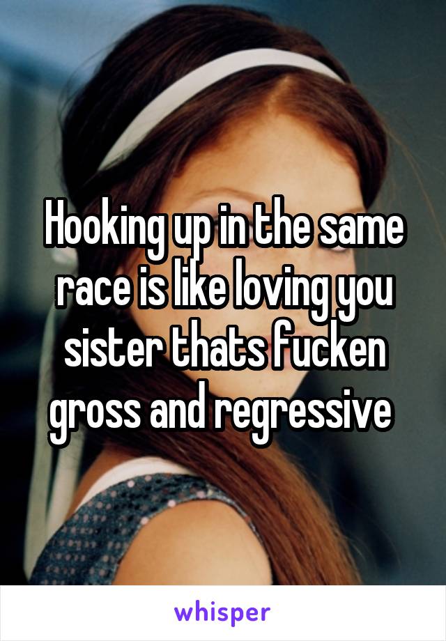 Hooking up in the same race is like loving you sister thats fucken gross and regressive 