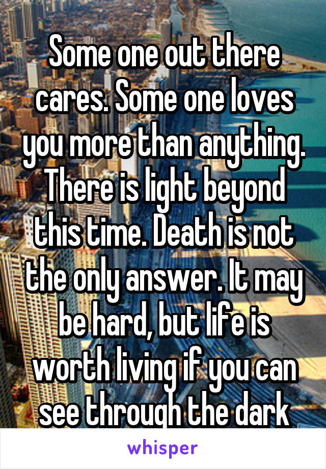 Some one out there cares. Some one loves you more than anything. There is light beyond this time. Death is not the only answer. It may be hard, but life is worth living if you can see through the dark