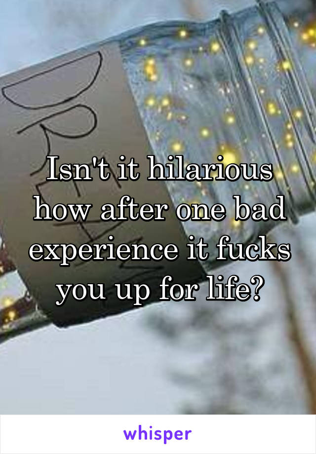 Isn't it hilarious how after one bad experience it fucks you up for life?