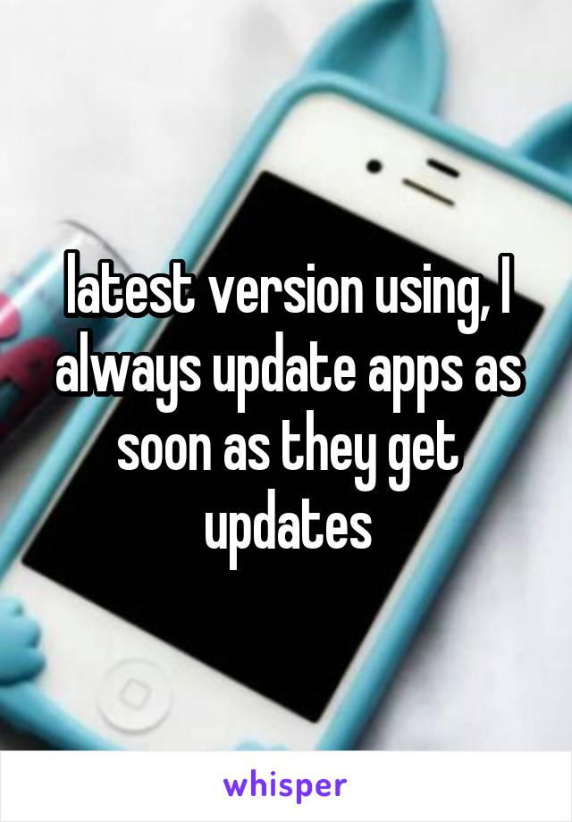 latest version using, I always update apps as soon as they get updates